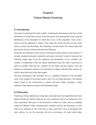 Chapter5
Feature Based Clustering
5.1 Introduction
Two types of clustering have been studied - clustering the documents on the basis of the
distributions of words that co-occur in the documents, and clustering the words using the
distributions of the documents in which they occur. In this algorithm I have used a
double-clustering approach in which I first cluster the words and then use this word-
cluster to cluster the documents. The clustering of words reduces the feature space and
thus reduces the noise and increases the time efficiency.
In general, this algorithm can be used for clustering of objects based on their features. A
recently introduced principle, termed the information bottleneck method is based on the
following simple idea. Given the empirical joint distribution of two variables, one
variable is compressed so that the mutual information about the other is preserved as
much as possible. Here the two variables are the object and the features. First, the
features are clustered to preserve the information of objects and then these clusters are
used to reduce the noise in the object graph.
The main advantage of this procedure lies in a significant reduction of the inevitable
noise of the original co-occurrence matrix, due to its very high dimension. The reduced
matrix, based on the word-clusters, is denser and more robust, providing a better
reflection of the inherent structure of the document corpus.
5.2 Motivation
Clustering is being studied since a long time, and many state-of-art algorithms have been
applied till date but still the results are not very satisfactory and we are looking for some
better algorithms. This gave us the motivation to think out of box and try something
simple but different. While calculating the similarity between the documents we first
tried to use synonyms of the words also as same words but in case of documents like
news articles, its not the synonymy but the co-occurrence of words which plays
 