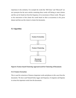 importance in the similarity. For example the words like ‘Bill Gates’ and ‘Microsoft’ are
not synonyms but the news articles containing these words will belong to same clusters
and this can be found out from the frequency of co-occurrence of these words. This gave
us the motivation to first cluster the words based on their co-occurrence in the given
dataset and then use this cluster to cluster the documents.
5.3 Algorithm
Figure4. Feature based Clustering Approach used for Clustering of Documents
5.3.1 Feature Extraction
This is used for extraction of features (important words and phrases in this case) from the
documents. We have used Named-Entity tagger and frequency of unigrams and bigrams
to extract the important words from the documents.
Feature Extraction
Feature Clustering
Document
Clustering
 