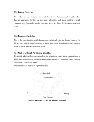 5.3.2 Feature Clustering
This is the most important phase in which the extracted features are clustered based on
their co-occurrence. For this we tried many algorithms and found Multi-level graph
clustering algorithms to be best for large data set as it reduces the time taken to a large
extent.
5.3.3 Document Clustering
This is the final phase in which documents are clustered using the feature clusters. For
this we have used a simple approach in which a document is assigned to the cluster of
words of which it has the maximum words.
5.3.4 Multi-level Graph Partitioning Algorithm
The multilevel algorithms are graph clustering algorithms which take a graph as input in
which an edge defines the similarity between two nodes it is connecting. Based on these
similarities it clusters the nodes.
The overview of a multilevel algorithm is this:
Figure5. Multi-level graph partitioning algorithm
 