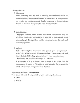 The three phases are:
1. Coarsening
In the coarsening phase the graph is repeatedly transformed into smaller and
smaller graphs by combining set of nodes to form supernodes. When combining a
set of nodes into a single supernode, the edge weights out of the supernode are
taken to be the sum of the edge weights out of the original nodes.
2. Base Clustering
The graph is coarsened until it becomes small enough to be clustered easily and
effectively. At this point base clustering is performed by directly clustering the
coarsened graph. The algorithms used for base clustering are the usual graph
clustering algorithms.
3. Refining
In the refinement phase the clustered initial graph is gained by separating the
nodes which were combined in the coarsening phase. Given graph Gi , the graph
Gi-1 is obtained which is the graph used in level i-1 of the coarsening phase.
The clustering in Gi induces a clustering in Gi−1 as follows:
if a supernode in Gi is in cluster c, then all nodes in Gi-1 formed from that
supernode are in cluster c. This yields an initial clustering for the graph Gi-1,
which is then improved using a refinement algorithm.
5.3.5 Multi-level Graph Partitioning tools
The two most efficient tools using multi-level graph partitioning algorithm are:
1. Metis
2. Graclus
 