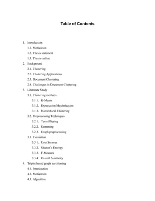 Table of Contents
1. Introduction
1.1. Motivation
1.2. Thesis statement
1.3. Thesis outline
2. Background
2.1. Clustering
2.2. Clustering Applications
2.3. Document Clustering
2.4. Challenges in Document Clustering
3. Literature Study
3.1. Clustering methods
3.1.1. K-Means
3.1.2. Expectation Maximization
3.1.3. Hierarchical Clustering
3.2. Preprocessing Techniques
3.2.1. Term filtering
3.2.2. Stemming
3.2.3. Graph preprocessing
3.3. Evaluation
3.3.1. User Surveys
3.3.2. Shanon’s Entropy
3.3.3. F-Measure
3.3.4. Overall Similarity
4. Triplet based graph partitioning
4.1. Introduction
4.2. Motivation
4.3. Algorithm
 