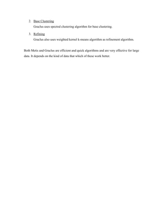 2. Base Clustering
Graclus uses spectral clustering algorithm for base clustering.
3. Refining
Graclus also uses weighted kernel k-means algorithm as refinement algorithm.
Both Metis and Graclus are efficient and quick algorithms and are very effective for large
data. It depends on the kind of data that which of these work better.
 