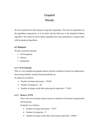 Chapter6
Results
We have produced for three datasets using three algorithms. The first two algorithms are
the algorithms proposed by us to be better and the third one is the standard K-Means
algorithm. The results for the K-Means algorithm have been generated to compare them
with the proposed algorithms.
6.1 Datasets
We have used three datasets
1. 20 newsgroups
2. Reuters
3. Keepmedia
6.1.1 20 newsgroups
This is a very standard and popular dataset used for evaluation of many text applications,
data mining methods, machine learning methods, etc.
Its details are as follows:
• Number of unique documents = 18,828
• Number of categories = 20
• Number of unique words after removing the stopwords = 71,830
6.1.2 Reuters -21578
This is the most common dataset used for evaluation of document categorization
and clustering.
Its details are as follows:
• Number of unique documents = 19715
• Number of categories = 5
• Number of unique words after removing the stopwords = 39,096
 