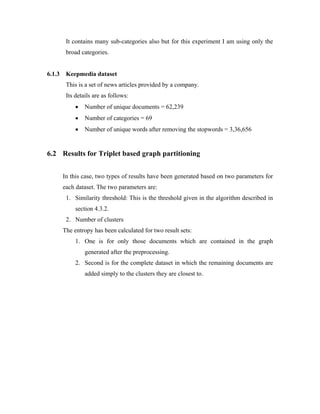 It contains many sub-categories also but for this experiment I am using only the
broad categories.
6.1.3 Keepmedia dataset
This is a set of news articles provided by a company.
Its details are as follows:
• Number of unique documents = 62,239
• Number of categories = 69
• Number of unique words after removing the stopwords = 3,36,656
6.2 Results for Triplet based graph partitioning
In this case, two types of results have been generated based on two parameters for
each dataset. The two parameters are:
1. Similarity threshold: This is the threshold given in the algorithm described in
section 4.3.2.
2. Number of clusters
The entropy has been calculated for two result sets:
1. One is for only those documents which are contained in the graph
generated after the preprocessing.
2. Second is for the complete dataset in which the remaining documents are
added simply to the clusters they are closest to.
 
