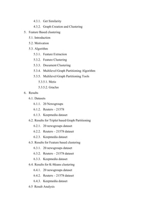 4.3.1. Get Similarity
4.3.2. Graph Creation and Clustering
5. Feature Based clustering
5.1. Introduction
5.2. Motivation
5.3. Algorithm
5.3.1. Feature Extraction
5.3.2. Feature Clustering
5.3.3. Document Clustering
5.3.4. Multilevel Graph Partitioning Algorithm
5.3.5. Multilevel Graph Partitioning Tools
5.3.5.1. Metis
5.3.5.2. Graclus
6. Results
6.1. Datasets
6.1.1. 20 Newsgroups
6.1.2. Reuters – 21578
6.1.3. Keepmedia dataset
6.2. Results for Triplet based Graph Partitioning
6.2.1. 20 newsgroups dataset
6.2.2. Reuters – 21578 dataset
6.2.3. Keepmedia dataset
6.3. Results for Feature based clustering
6.3.1. 20 newsgroups dataset
6.3.2. Reuters – 21578 dataset
6.3.3. Keepmedia dataset
6.4. Results for K-Means clustering
6.4.1. 20 newsgroups dataset
6.4.2. Reuters – 21578 dataset
6.4.3. Keepmedia dataset
6.5 Result Analysis
 