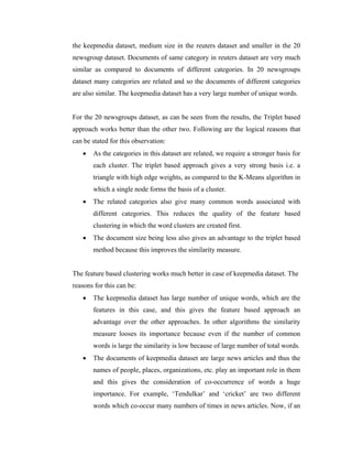 the keepmedia dataset, medium size in the reuters dataset and smaller in the 20
newsgroup dataset. Documents of same category in reuters dataset are very much
similar as compared to documents of different categories. In 20 newsgroups
dataset many categories are related and so the documents of different categories
are also similar. The keepmedia dataset has a very large number of unique words.
For the 20 newsgroups dataset, as can be seen from the results, the Triplet based
approach works better than the other two. Following are the logical reasons that
can be stated for this observation:
• As the categories in this dataset are related, we require a stronger basis for
each cluster. The triplet based approach gives a very strong basis i.e. a
triangle with high edge weights, as compared to the K-Means algorithm in
which a single node forms the basis of a cluster.
• The related categories also give many common words associated with
different categories. This reduces the quality of the feature based
clustering in which the word clusters are created first.
• The document size being less also gives an advantage to the triplet based
method because this improves the similarity measure.
The feature based clustering works much better in case of keepmedia dataset. The
reasons for this can be:
• The keepmedia dataset has large number of unique words, which are the
features in this case, and this gives the feature based approach an
advantage over the other approaches. In other algorithms the similarity
measure looses its importance because even if the number of common
words is large the similarity is low because of large number of total words.
• The documents of keepmedia dataset are large news articles and thus the
names of people, places, organizations, etc. play an important role in them
and this gives the consideration of co-occurrence of words a huge
importance. For example, ‘Tendulkar’ and ‘cricket’ are two different
words which co-occur many numbers of times in news articles. Now, if an
 