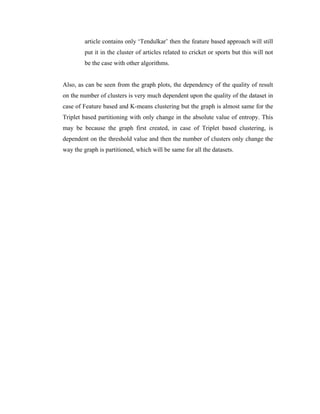 article contains only ‘Tendulkar’ then the feature based approach will still
put it in the cluster of articles related to cricket or sports but this will not
be the case with other algorithms.
Also, as can be seen from the graph plots, the dependency of the quality of result
on the number of clusters is very much dependent upon the quality of the dataset in
case of Feature based and K-means clustering but the graph is almost same for the
Triplet based partitioning with only change in the absolute value of entropy. This
may be because the graph first created, in case of Triplet based clustering, is
dependent on the threshold value and then the number of clusters only change the
way the graph is partitioned, which will be same for all the datasets.
 
