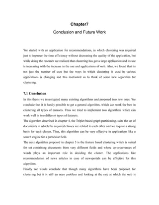 Chapter7
Conclusion and Future Work
We started with an application for recommendations, in which clustering was required
just to improve the time efficiency without decreasing the quality of the application, but
while doing the research we realized that clustering has got a large application and its use
is increasing with the increase in the use and applications of web. Also, we found that its
not just the number of uses but the ways in which clustering is used in various
applications is changing and this motivated us to think of some new algorithm for
clustering.
7.1 Conclusion
In this thesis we investigated many existing algorithms and proposed two new ones. We
conclude that it is hardly possible to get a general algorithm, which can work the best in
clustering all types of datasets. Thus we tried to implement two algorithms which can
work well in two different types of datasets.
The algorithm described in chapter 4, the Triplet based graph partitioning, suits the set of
documents in which the required classes are related to each other and we require a strong
basis for each cluster. Thus, this algorithm can be very effective in applications like a
search engine for a particular field.
The next algorithm proposed in chapter 5 is the feature based clustering which is suited
for set containing documents from very different fields and where co-occurrences of
words plays an important role in deciding the cluster. The applications like
recommendation of news articles in case of newsportals can be effective for this
algorithm.
Finally we would conclude that though many algorithms have been proposed for
clustering but it is still an open problem and looking at the rate at which the web is
 