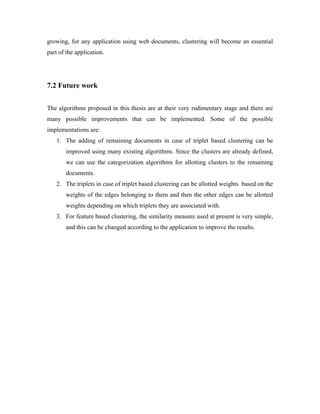 growing, for any application using web documents, clustering will become an essential
part of the application.
7.2 Future work
The algorithms proposed in this thesis are at their very rudimentary stage and there are
many possible improvements that can be implemented. Some of the possible
implementations are:
1. The adding of remaining documents in case of triplet based clustering can be
improved using many existing algorithms. Since the clusters are already defined,
we can use the categorization algorithms for allotting clusters to the remaining
documents.
2. The triplets in case of triplet based clustering can be allotted weights based on the
weights of the edges belonging to them and then the other edges can be allotted
weights depending on which triplets they are associated with.
3. For feature based clustering, the similarity measure used at present is very simple,
and this can be changed according to the application to improve the results.
 