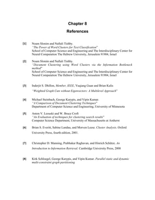 Chapter 8
References
[1]  Noam Slonim and Naftali Tishby.
“The Power of Word Clusters for Text Classification”
School of Computer Science and Engineering and The Interdisciplinary Center for
Neural Computation The Hebrew University, Jerusalem 91904, Israel
[2] Noam Slonim and Naftali Tishby.
“Document Clustering using Word Clusters via the Information Bottleneck
method”
School of Computer Science and Engineering and The Interdisciplinary Center for
Neural Computation The Hebrew University, Jerusalem 91904, Israel
[3] Inderjit S. Dhillon, Member, IEEE, Yuqiang Guan and Brian Kulis
“Weighted Graph Cuts without Eigenvectors: A Multilevel Approach”
[4] Michael Steinbach, George Karypis, and Vipin Kumar.
“A Comparison of Document Clustering Techniques”
Department of Computer Science and Engineering, University of Minnesota
[5] Anton V. Leouski and W. Bruce Croft
“An Evaluation of techniques for clustering search results”
Computer Science Department, University of Massachusetts at Amherst
[6] Brian S. Everitt, Sabine Landau, and Morven Leese. Cluster Analysis. Oxford
University Press, fourth edition, 2001.
[7] Christopher D. Manning, Prabhakar Raghavan, and Hinrich Schütze. An
Introduction to Information Retrieval. Cambridge University Press, 2008
[8] Kirk Schloegel, George Karypis, and Vipin Kumar. Parallel static and dynamic
multi-constraint graph partitioning
 