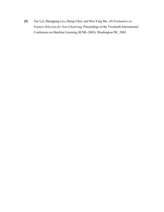 [9] Tao Liu, Shengping Liu, Zheng Chen, and Wei-Ying Ma. AN Evaluation on
Feature Selection for Text Clustering. Proceedings of the Twentieth International
Conference on Machine Learning (ICML-2003), Washington DC, 2003.
 
