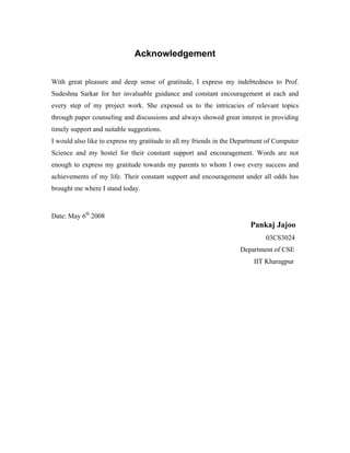 Acknowledgement
With great pleasure and deep sense of gratitude, I express my indebtedness to Prof.
Sudeshna Sarkar for her invaluable guidance and constant encouragement at each and
every step of my project work. She exposed us to the intricacies of relevant topics
through paper counseling and discussions and always showed great interest in providing
timely support and suitable suggestions.
I would also like to express my gratitude to all my friends in the Department of Computer
Science and my hostel for their constant support and encouragement. Words are not
enough to express my gratitude towards my parents to whom I owe every success and
achievements of my life. Their constant support and encouragement under all odds has
brought me where I stand today.
Date: May 6th
2008
Pankaj Jajoo
03CS3024
Department of CSE
IIT Kharagpur
 