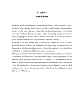 Chapter1
Introduction
Clustering is a division of data into groups of similar objects. Each group, called cluster,
consists of objects that are similar between themselves and dissimilar to objects of other
groups. In other words, the goal of a good document clustering scheme is to minimize
intra-cluster distances between documents, while maximizing inter-cluster distances
(using an appropriate distance measure between documents). A distance measure (or,
dually, similarity measure) thus lies at the heart of document clustering.
Clustering is the most common form of unsupervised learning and this is the major
difference between clustering and classification. No super-vision means that there is no
human expert who has assigned documents to classes. In clustering, it is the distribution
and makeup of the data that will determine cluster membership.
Clustering is sometimes erroneously referred to as automatic classification; however, this
is inaccurate, since the clusters found are not known prior to processing whereas in case
of classification the classes are pre-defined. In clustering, it is the distribution and the
nature of data that will determine cluster membership, in opposition to the classification
where the classifier learns the association between objects and classes from a so called
training set, i.e. a set of data correctly labeled by hand, and then replicates the learnt
behavior on unlabeled data.
 