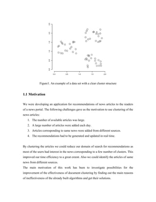 Figure1. An example of a data set with a clear cluster structure
1.1 Motivation
We were developing an application for recommendations of news articles to the readers
of a news portal. The following challenges gave us the motivation to use clustering of the
news articles:
1. The number of available articles was large.
2. A large number of articles were added each day.
3. Articles corresponding to same news were added from different sources.
4. The recommendations had to be generated and updated in real time.
By clustering the articles we could reduce our domain of search for recommendations as
most of the users had interest in the news corresponding to a few number of clusters. This
improved our time efficiency to a great extent. Also we could identify the articles of same
news from different sources.
The main motivation of this work has been to investigate possibilities for the
improvement of the effectiveness of document clustering by finding out the main reasons
of ineffectiveness of the already built algorithms and get their solutions.
 