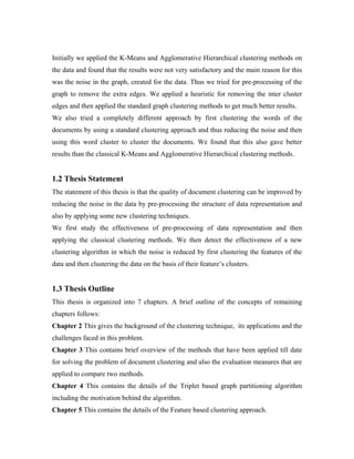 Initially we applied the K-Means and Agglomerative Hierarchical clustering methods on
the data and found that the results were not very satisfactory and the main reason for this
was the noise in the graph, created for the data. Thus we tried for pre-processing of the
graph to remove the extra edges. We applied a heuristic for removing the inter cluster
edges and then applied the standard graph clustering methods to get much better results.
We also tried a completely different approach by first clustering the words of the
documents by using a standard clustering approach and thus reducing the noise and then
using this word cluster to cluster the documents. We found that this also gave better
results than the classical K-Means and Agglomerative Hierarchical clustering methods.
1.2 Thesis Statement
The statement of this thesis is that the quality of document clustering can be improved by
reducing the noise in the data by pre-processing the structure of data representation and
also by applying some new clustering techniques.
We first study the effectiveness of pre-processing of data representation and then
applying the classical clustering methods. We then detect the effectiveness of a new
clustering algorithm in which the noise is reduced by first clustering the features of the
data and then clustering the data on the basis of their feature’s clusters.
1.3 Thesis Outline
This thesis is organized into 7 chapters. A brief outline of the concepts of remaining
chapters follows:
Chapter 2 This gives the background of the clustering technique, its applications and the
challenges faced in this problem.
Chapter 3 This contains brief overview of the methods that have been applied till date
for solving the problem of document clustering and also the evaluation measures that are
applied to compare two methods.
Chapter 4 This contains the details of the Triplet based graph partitioning algorithm
including the motivation behind the algorithm.
Chapter 5 This contains the details of the Feature based clustering approach.
 