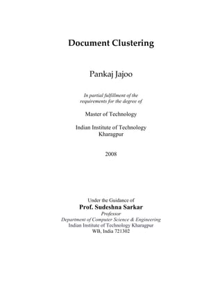 Document Clustering 
Pankaj Jajoo
In partial fulfillment of the
requirements for the degree of
Master of Technology
Indian Institute of Technology
Kharagpur
2008
Under the Guidance of
Prof. Sudeshna Sarkar
Professor
Department of Computer Science & Engineering
Indian Institute of Technology Kharagpur
WB, India 721302
 