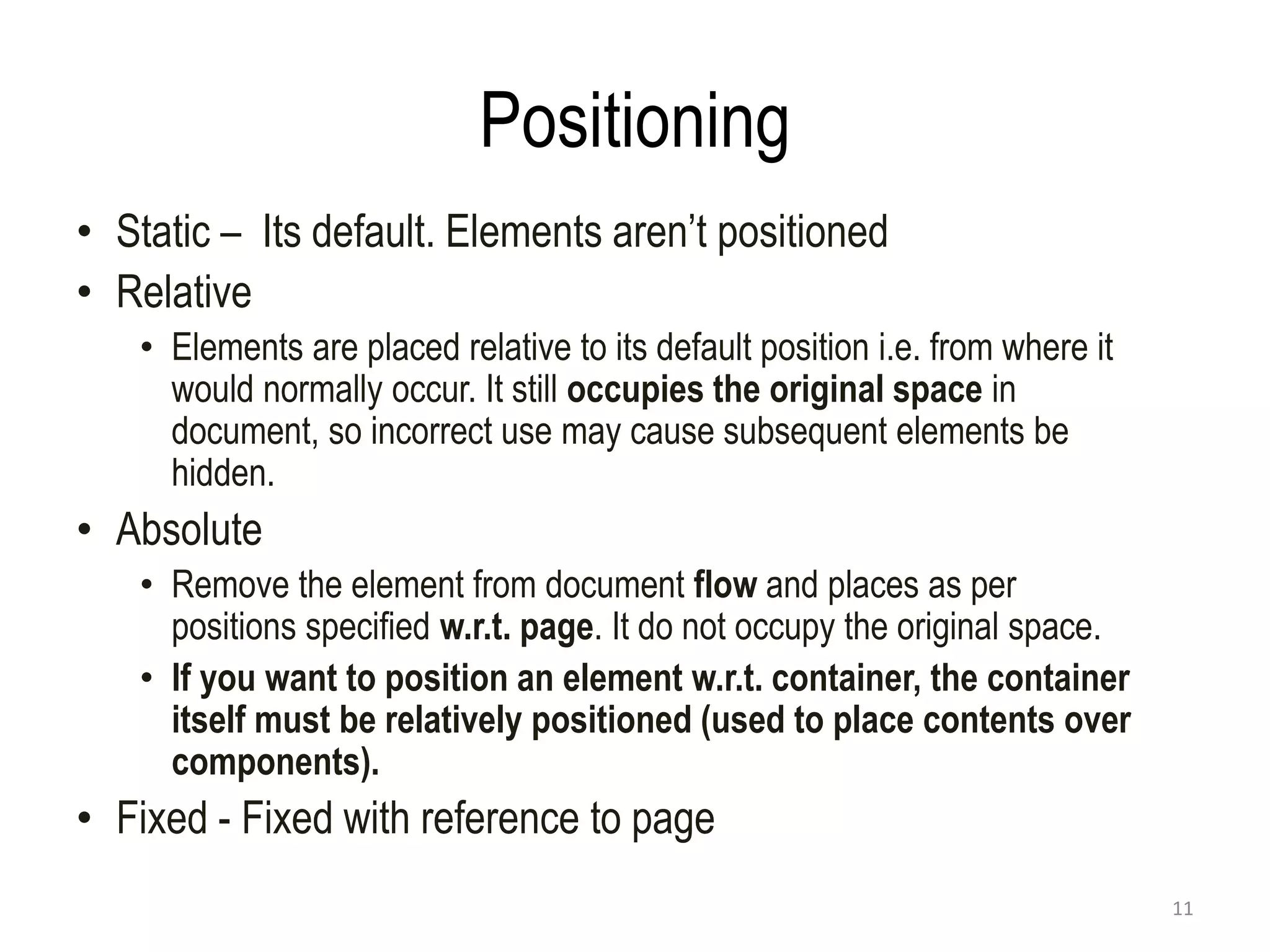 Positioning
• Static – Its default. Elements aren’t positioned
• Relative
• Elements are placed relative to its default position i.e. from where it
would normally occur. It still occupies the original space in
document, so incorrect use may cause subsequent elements be
hidden.
• Absolute
• Remove the element from document flow and places as per
positions specified w.r.t. page. It do not occupy the original space.
• If you want to position an element w.r.t. container, the container
itself must be relatively positioned (used to place contents over
components).
• Fixed - Fixed with reference to page
11
 