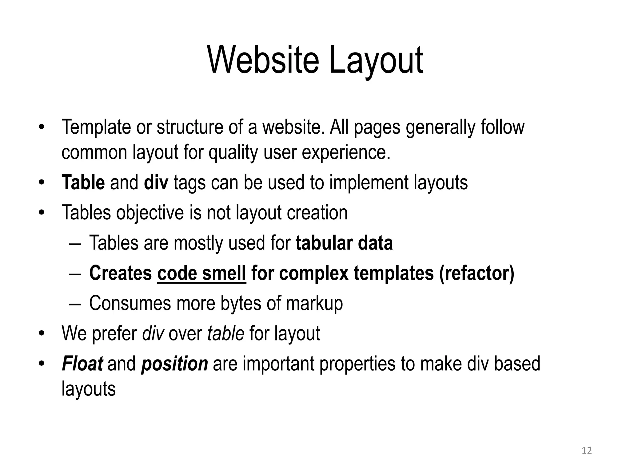 Website Layout
• Template or structure of a website. All pages generally follow
common layout for quality user experience.
• Table and div tags can be used to implement layouts
• Tables objective is not layout creation
– Tables are mostly used for tabular data
– Creates code smell for complex templates (refactor)
– Consumes more bytes of markup
• We prefer div over table for layout
• Float and position are important properties to make div based
layouts
12
 