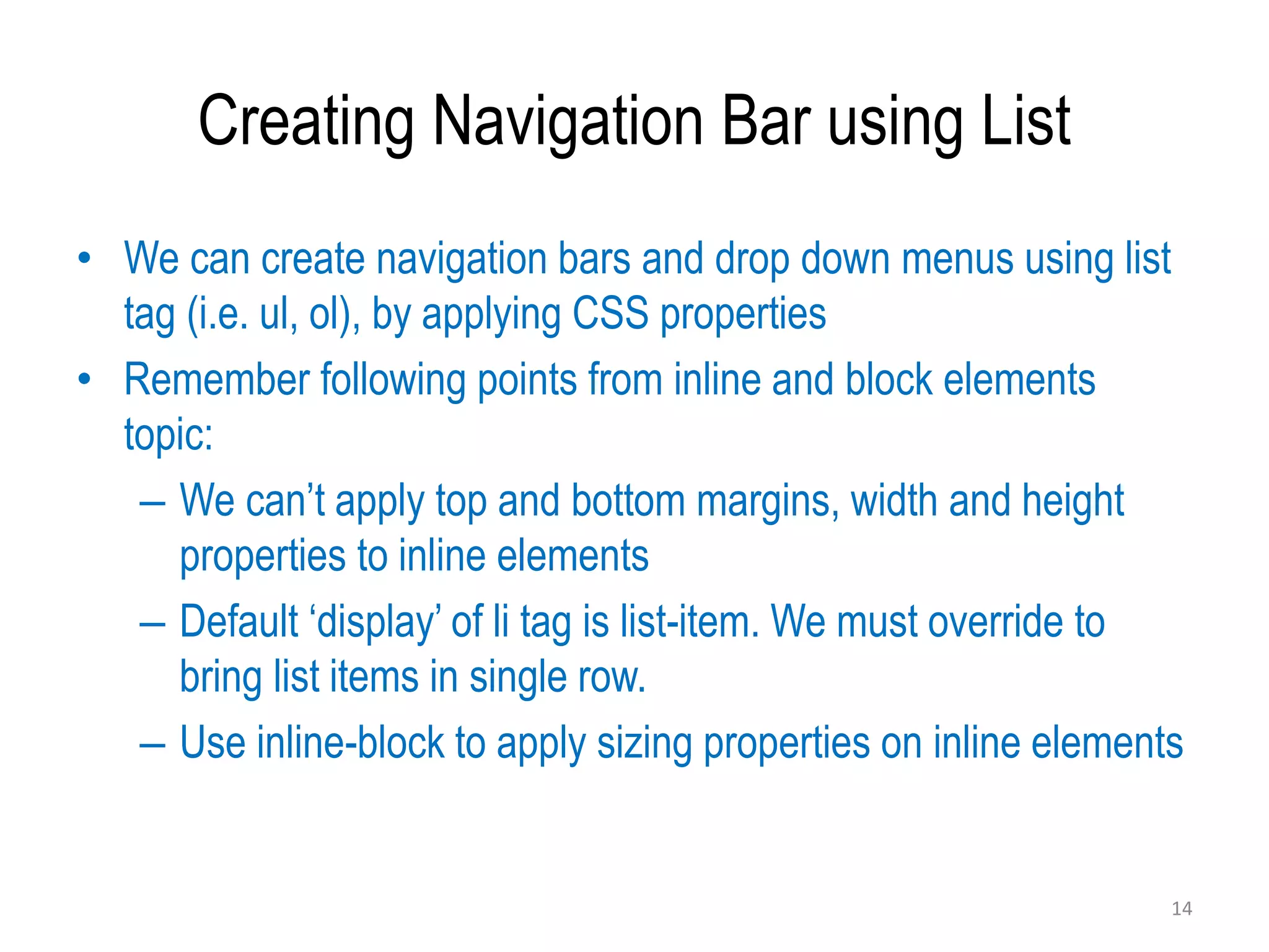 Creating Navigation Bar using List
• We can create navigation bars and drop down menus using list
tag (i.e. ul, ol), by applying CSS properties
• Remember following points from inline and block elements
topic:
– We can’t apply top and bottom margins, width and height
properties to inline elements
– Default ‘display’ of li tag is list-item. We must override to
bring list items in single row.
– Use inline-block to apply sizing properties on inline elements
14
 