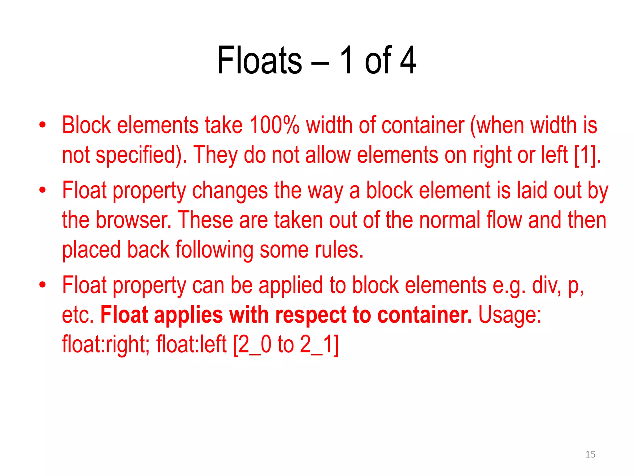 Floats – 1 of 4
• Block elements take 100% width of container (when width is
not specified). They do not allow elements on right or left [1].
• Float property changes the way a block element is laid out by
the browser. These are taken out of the normal flow and then
placed back following some rules.
• Float property can be applied to block elements e.g. div, p,
etc. Float applies with respect to container. Usage:
float:right; float:left [2_0 to 2_1]
15
 