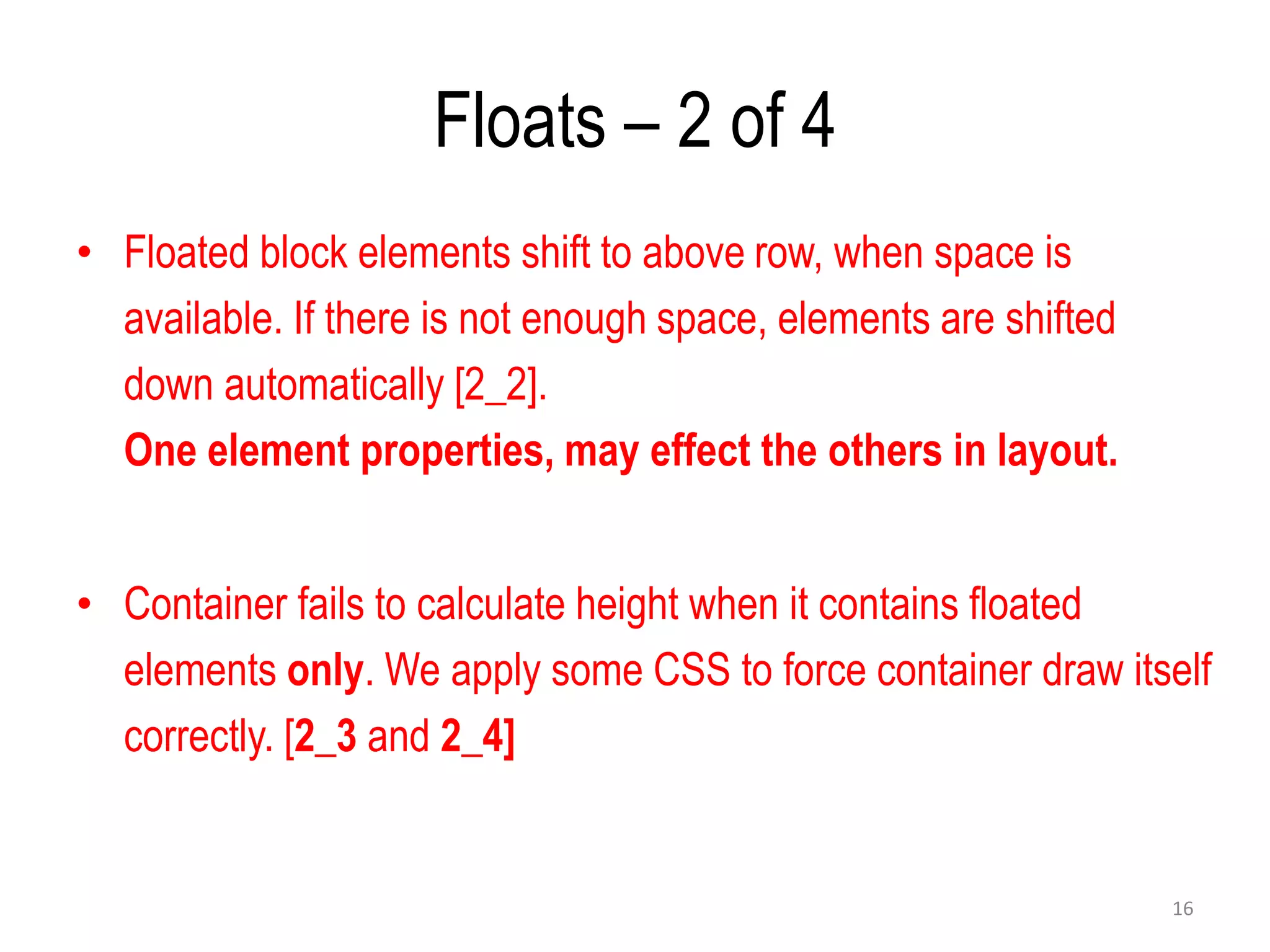 Floats – 2 of 4
• Floated block elements shift to above row, when space is
available. If there is not enough space, elements are shifted
down automatically [2_2].
One element properties, may effect the others in layout.
• Container fails to calculate height when it contains floated
elements only. We apply some CSS to force container draw itself
correctly. [2_3 and 2_4]
16
 
