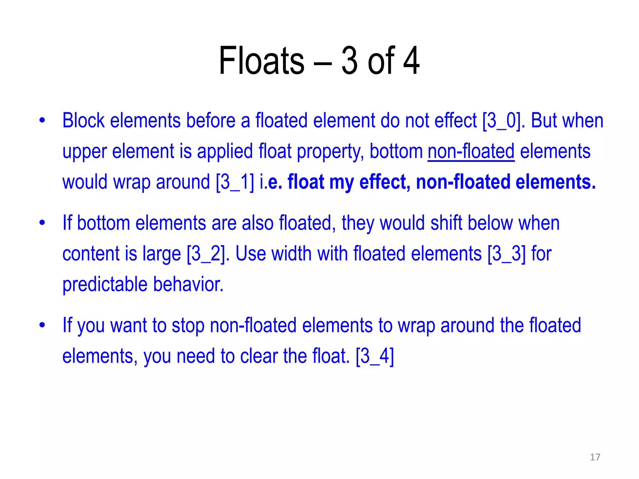 Floats – 3 of 4
• Block elements before a floated element do not effect [3_0]. But when
upper element is applied float property, bottom non-floated elements
would wrap around [3_1] i.e. float my effect, non-floated elements.
• If bottom elements are also floated, they would shift below when
content is large [3_2]. Use width with floated elements [3_3] for
predictable behavior.
• If you want to stop non-floated elements to wrap around the floated
elements, you need to clear the float. [3_4]
17
 