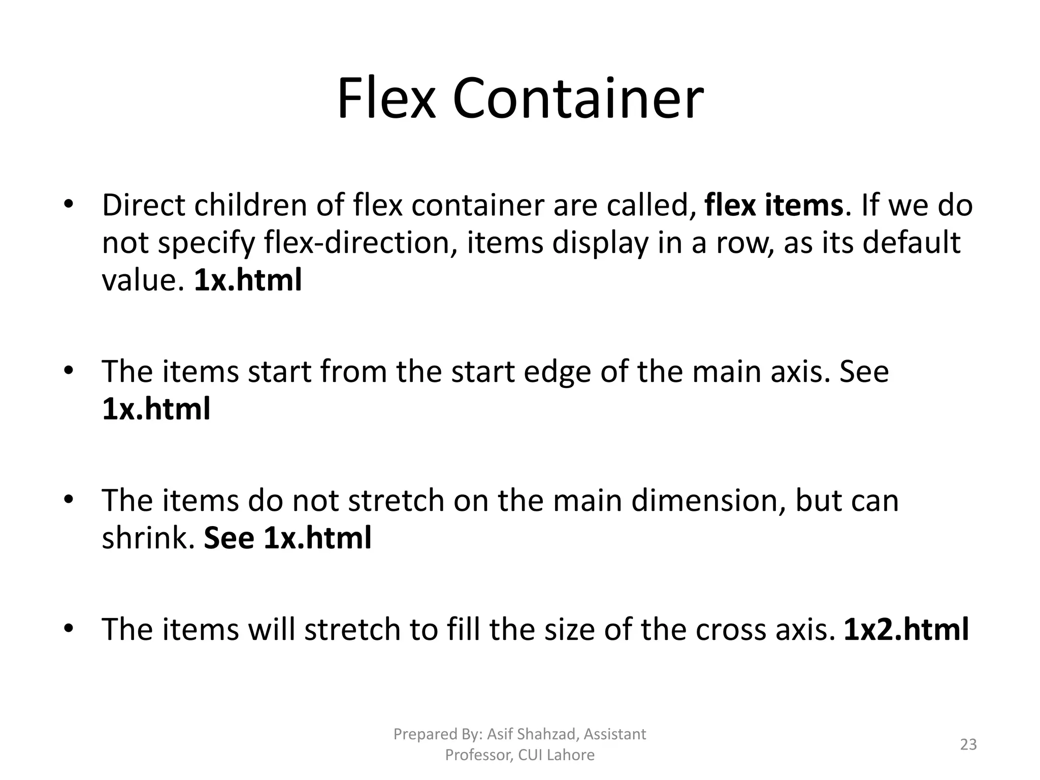 Flex Container
• Direct children of flex container are called, flex items. If we do
not specify flex-direction, items display in a row, as its default
value. 1x.html
• The items start from the start edge of the main axis. See
1x.html
• The items do not stretch on the main dimension, but can
shrink. See 1x.html
• The items will stretch to fill the size of the cross axis. 1x2.html
Prepared By: Asif Shahzad, Assistant
Professor, CUI Lahore
23
 