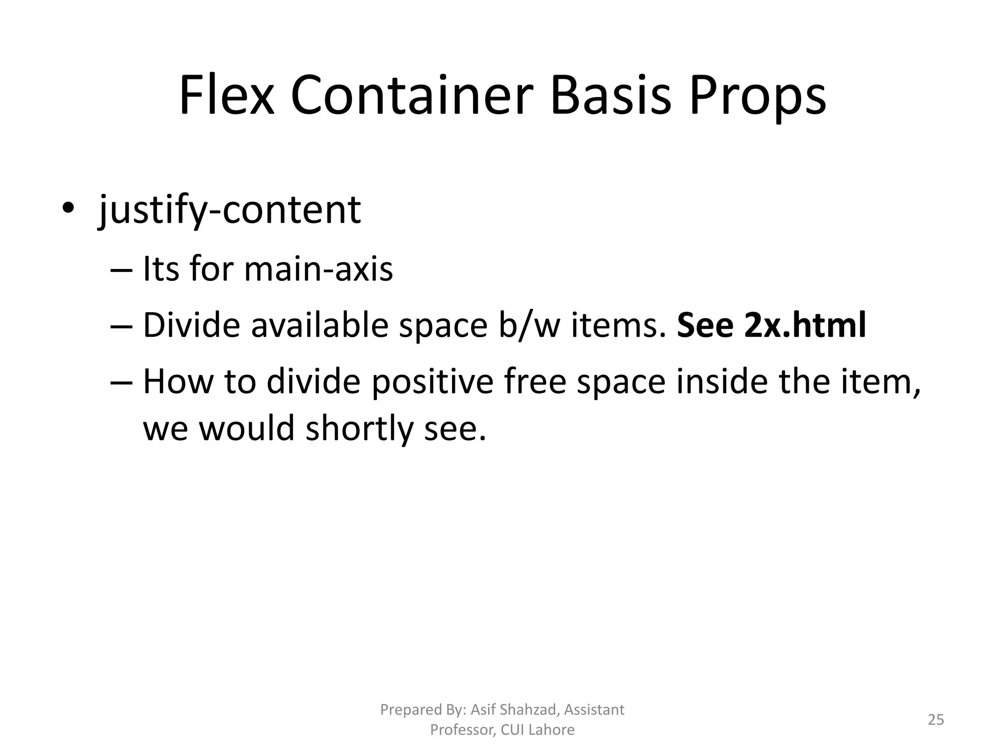 Flex Container Basis Props
• justify-content
– Its for main-axis
– Divide available space b/w items. See 2x.html
– How to divide positive free space inside the item,
we would shortly see.
Prepared By: Asif Shahzad, Assistant
Professor, CUI Lahore
25
 