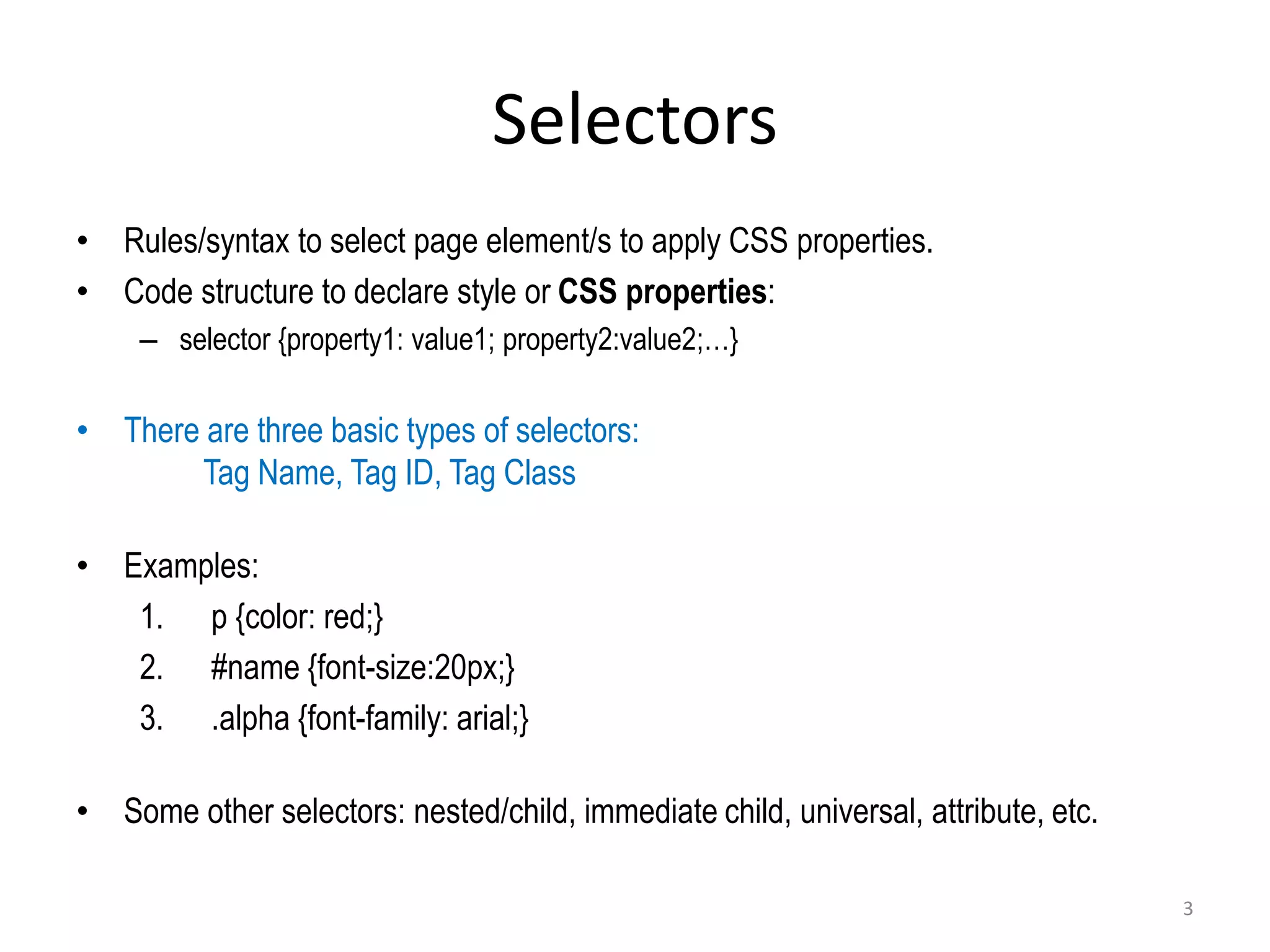 Selectors
• Rules/syntax to select page element/s to apply CSS properties.
• Code structure to declare style or CSS properties:
– selector {property1: value1; property2:value2;…}
• There are three basic types of selectors:
Tag Name, Tag ID, Tag Class
• Examples:
1. p {color: red;}
2. #name {font-size:20px;}
3. .alpha {font-family: arial;}
• Some other selectors: nested/child, immediate child, universal, attribute, etc.
3
 