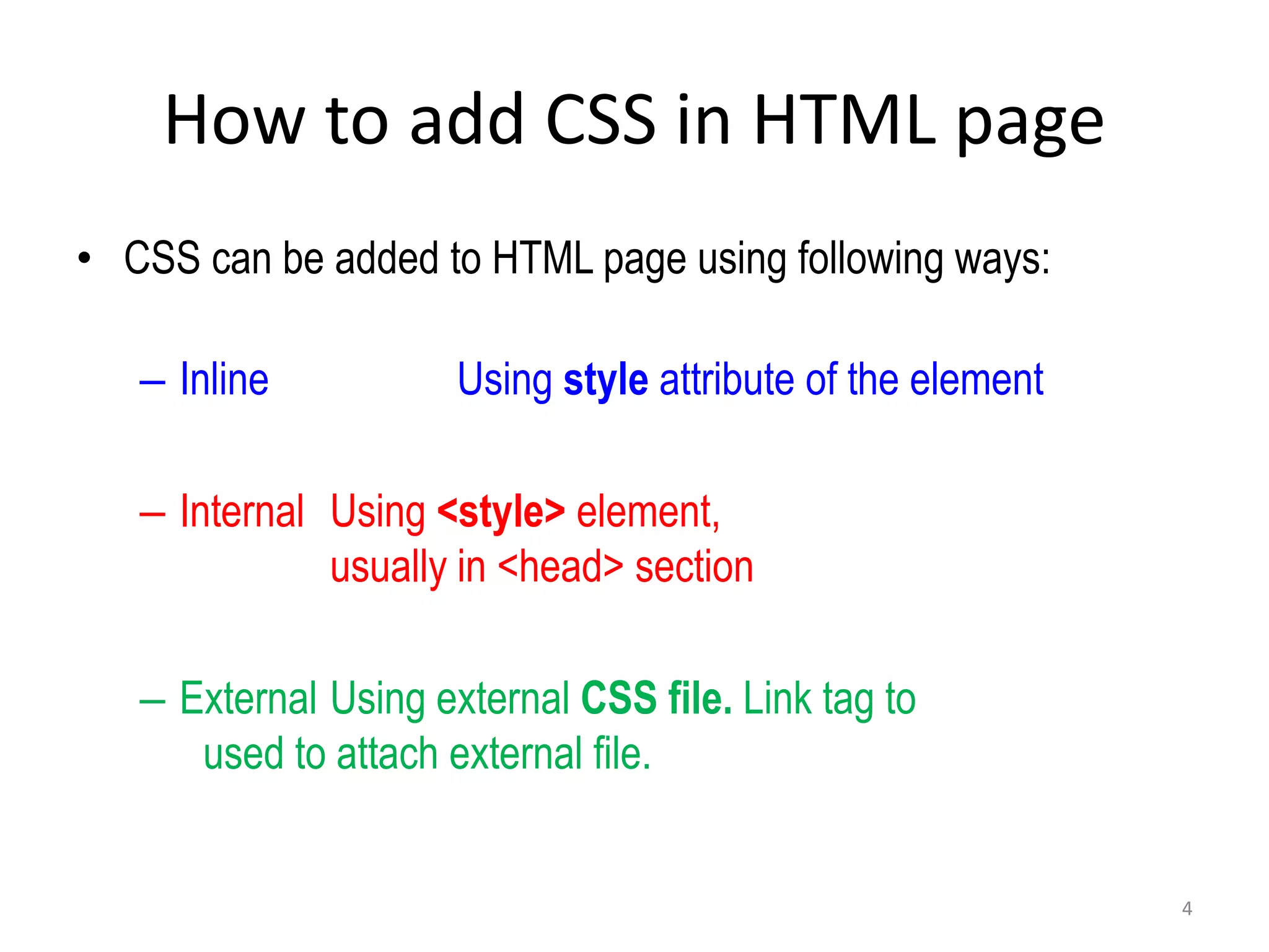 How to add CSS in HTML page
• CSS can be added to HTML page using following ways:
– Inline Using style attribute of the element
– Internal Using <style> element,
usually in <head> section
– External Using external CSS file. Link tag to
used to attach external file.
4
 