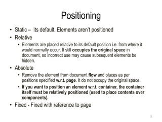 Positioning
• Static – Its default. Elements aren’t positioned
• Relative
• Elements are placed relative to its default position i.e. from where it
would normally occur. It still occupies the original space in
document, so incorrect use may cause subsequent elements be
hidden.
• Absolute
• Remove the element from document flow and places as per
positions specified w.r.t. page. It do not occupy the original space.
• If you want to position an element w.r.t. container, the container
itself must be relatively positioned (used to place contents over
components).
• Fixed - Fixed with reference to page
11
 