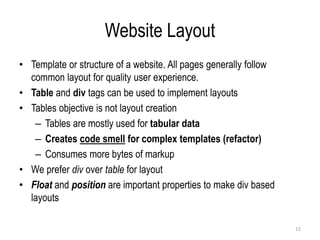 Website Layout
• Template or structure of a website. All pages generally follow
common layout for quality user experience.
• Table and div tags can be used to implement layouts
• Tables objective is not layout creation
– Tables are mostly used for tabular data
– Creates code smell for complex templates (refactor)
– Consumes more bytes of markup
• We prefer div over table for layout
• Float and position are important properties to make div based
layouts
12
 