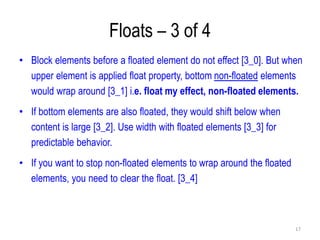 Floats – 3 of 4
• Block elements before a floated element do not effect [3_0]. But when
upper element is applied float property, bottom non-floated elements
would wrap around [3_1] i.e. float my effect, non-floated elements.
• If bottom elements are also floated, they would shift below when
content is large [3_2]. Use width with floated elements [3_3] for
predictable behavior.
• If you want to stop non-floated elements to wrap around the floated
elements, you need to clear the float. [3_4]
17
 