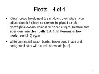 Floats – 4 of 4
• ‘Clear’ forces the element to shift down, even when it can
adjust. clear:left allows no element be placed on left.
clear:right allows no element be placed at right. To make both
sides clear, use clear:both [3_4, 3_5]. Remember box
model, see [3_5] again
• While content will wrap - border, background image and
background color will extend underneath [4_1].
18
 
