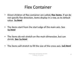 Flex Container
• Direct children of flex container are called, flex items. If we do
not specify flex-direction, items display in a row, as its default
value. 1x.html
• The items start from the start edge of the main axis. See
1x.html
• The items do not stretch on the main dimension, but can
shrink. See 1x.html
• The items will stretch to fill the size of the cross axis. 1x2.html
Prepared By: Asif Shahzad, Assistant
Professor, CUI Lahore
23
 