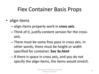 Flex Container Basis Props
• align-items
– align-items property work in cross axis.
– Think of it, justify-content version for the cross-
axis.
– There must be some free pace in cross axis. In
other words, there must be height or width
specified for container. See 3x.html
– If there is space in cross axis, and you do not
specify the align-items, the items would stretch.
Prepared By: Asif Shahzad, Assistant
Professor, CUI Lahore
26
 