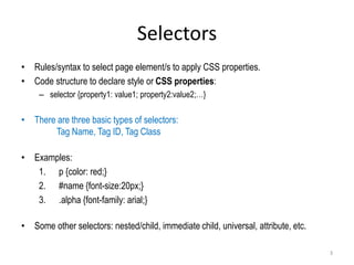 Selectors
• Rules/syntax to select page element/s to apply CSS properties.
• Code structure to declare style or CSS properties:
– selector {property1: value1; property2:value2;…}
• There are three basic types of selectors:
Tag Name, Tag ID, Tag Class
• Examples:
1. p {color: red;}
2. #name {font-size:20px;}
3. .alpha {font-family: arial;}
• Some other selectors: nested/child, immediate child, universal, attribute, etc.
3
 