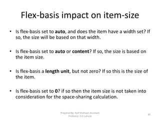 Flex-basis impact on item-size
• Is flex-basis set to auto, and does the item have a width set? If
so, the size will be based on that width.
• Is flex-basis set to auto or content? If so, the size is based on
the item size.
• Is flex-basis a length unit, but not zero? If so this is the size of
the item.
• Is flex-basis set to 0? if so then the item size is not taken into
consideration for the space-sharing calculation.
Prepared By: Asif Shahzad, Assistant
Professor, CUI Lahore
30
 
