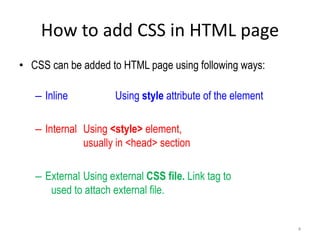 How to add CSS in HTML page
• CSS can be added to HTML page using following ways:
– Inline Using style attribute of the element
– Internal Using <style> element,
usually in <head> section
– External Using external CSS file. Link tag to
used to attach external file.
4
 