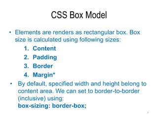 CSS Box Model
• Elements are renders as rectangular box. Box
size is calculated using following sizes:
1. Content
2. Padding
3. Border
4. Margin*
• By default, specified width and height belong to
content area. We can set to border-to-border
(inclusive) using:
box-sizing: border-box;
7
 