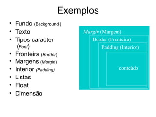 Exemplos
• Fundo (Background )
• Texto                 Margin (Margem)
• Tipos caracter           Border (Fronteira)
   (Font)                       Padding (Interior)
• Fronteira (Border)
• Margens (Margin)
• Interior (Padding)                    conteúdo
• Listas
• Float
• Dimensão
 
