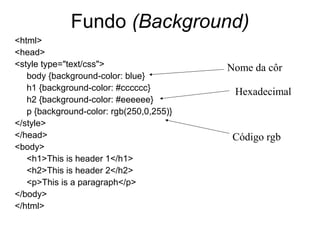 Fundo (Background)
<html>
<head>
<style type="text/css">                   Nome da côr
   body {background-color: blue}
   h1 {background-color: #cccccc}          Hexadecimal
   h2 {background-color: #eeeeee}
   p {background-color: rgb(250,0,255)}
</style>
</head>                                    Código rgb
<body>
   <h1>This is header 1</h1>
   <h2>This is header 2</h2>
   <p>This is a paragraph</p>
</body>
</html>
 