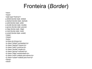 Fronteira (Border)
<html>
<head>
<style type="text/css">
p.dotted {border-style: dotted}
p.dashed {border-style: dashed}
p.solid {border-style: solid}
p.double {border-style: double}
p.groove {border-style: groove}
p.ridge {border-style: ridge}
p.inset {border-style: inset}
p.outset {border-style: outset}
</style>
</head>
<body>
<p>tipos de linhass</p>
<p class="dotted">ponteadas</p>
<p class="dashed">traços</p>
<p class="solid">continua</p>
<p class="double">dupla</p>
<p class="groove">sulcado</p>
<p class="ridge">arredondado</p>
<p class="inset">voltada para dentro</p>
<p class="outset">voltada para fora</p>
</body>
</html>
 