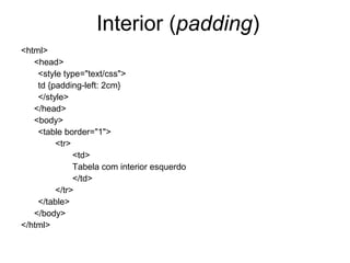 Interior (padding)
<html>
   <head>
    <style type="text/css">
    td {padding-left: 2cm}
    </style>
   </head>
   <body>
    <table border="1">
         <tr>
              <td>
              Tabela com interior esquerdo
              </td>
         </tr>
    </table>
   </body>
</html>
 
