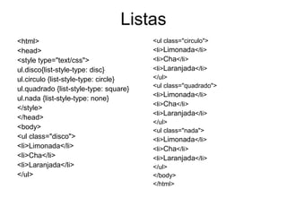 Listas
<html>                                  <ul class="circulo">
<head>                                  <li>Limonada</li>
<style type="text/css">                 <li>Cha</li>
ul.disco{list-style-type: disc}         <li>Laranjada</li>
ul.circulo {list-style-type: circle}    </ul>
                                        <ul class="quadrado">
ul.quadrado {list-style-type: square}
                                        <li>Limonada</li>
ul.nada {list-style-type: none}
                                        <li>Cha</li>
</style>
                                        <li>Laranjada</li>
</head>
                                        </ul>
<body>                                  <ul class="nada">
<ul class="disco">                      <li>Limonada</li>
<li>Limonada</li>                       <li>Cha</li>
<li>Cha</li>                            <li>Laranjada</li>
<li>Laranjada</li>                      </ul>
</ul>                                   </body>
                                        </html>
 