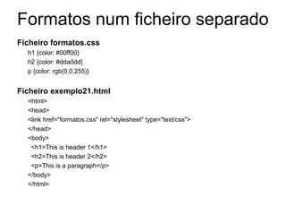 Formatos num ficheiro separado
Ficheiro formatos.css
  h1 {color: #00ff00}
  h2 {color: #dda0dd}
  p {color: rgb(0,0,255)}                            Referência a um
                                                     ficheiro externo
Ficheiro exemplo21.html
  <html>
  <head>
  <link href="formatos.css" rel="stylesheet" type="text/css">
  </head>
  <body>
   <h1>This is header 1</h1>
   <h2>This is header 2</h2>
   <p>This is a paragraph</p>
  </body>
  </html>
 