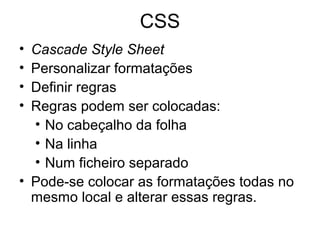 CSS
• Cascade Style Sheet
• Personalizar formatações
• Definir regras
• Regras podem ser colocadas:
  • No cabeçalho da folha
  • Na linha
  • Num ficheiro separado
• Pode-se colocar as formatações todas no
  mesmo local e alterar essas regras.
 
