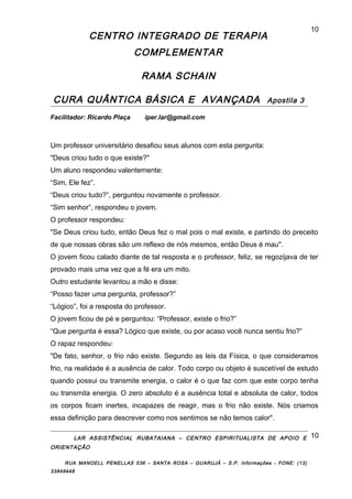 CENTRO INTEGRADO DE TERAPIA
COMPLEMENTAR
RAMA SCHAIN
CURA QUÂNTICA BÁSICA E AVANÇADA Apostila 3
Facilitador: Ricardo Plaça iper.lar@gmail.com
Um professor universitário desafiou seus alunos com esta pergunta:
"Deus criou tudo o que existe?"
Um aluno respondeu valentemente:
“Sim, Ele fez”.
“Deus criou tudo?”, perguntou novamente o professor.
“Sim senhor”, respondeu o jovem.
O professor respondeu:
"Se Deus criou tudo, então Deus fez o mal pois o mal existe, e partindo do preceito
de que nossas obras são um reflexo de nós mesmos, então Deus é mau".
O jovem ficou calado diante de tal resposta e o professor, feliz, se regozijava de ter
provado mais uma vez que a fé era um mito.
Outro estudante levantou a mão e disse:
“Posso fazer uma pergunta, professor?”
“Lógico”, foi a resposta do professor.
O jovem ficou de pé e perguntou: “Professor, existe o frio?”
“Que pergunta é essa? Lógico que existe, ou por acaso você nunca sentiu frio?”
O rapaz respondeu:
"De fato, senhor, o frio não existe. Segundo as leis da Física, o que consideramos
frio, na realidade é a ausência de calor. Todo corpo ou objeto é suscetível de estudo
quando possui ou transmite energia, o calor é o que faz com que este corpo tenha
ou transmita energia. O zero absoluto é a ausência total e absoluta de calor, todos
os corpos ficam inertes, incapazes de reagir, mas o frio não existe. Nós criamos
essa definição para descrever como nos sentimos se não temos calor".
LAR ASSISTÊNCIAL RUBATAIANA – CENTRO ESPIRITUALISTA DE APOIO E
ORIENTAÇÃO
RUA MANOELL PENELLAS 536 – SANTA ROSA – GUARUJÁ – S.P. Informações - FONE: (13)
33849448
10
10
 