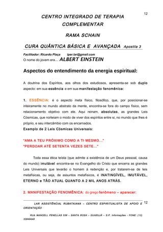 CENTRO INTEGRADO DE TERAPIA
COMPLEMENTAR
RAMA SCHAIN
CURA QUÂNTICA BÁSICA E AVANÇADA Apostila 3
Facilitador: Ricardo Plaça iper.lar@gmail.com
O nome do jovem era... ALBERT EINSTEIN
Aspectos do entendimento da energia espiritual:
A doutrina dos Espíritos, aos olhos dos estudiosos, apresenta-se sob duplo
aspecto: em sua essência e em sua manifestação fenomênica:
1. ESSÊNCIA: é o aspecto meta físico, filosófico, que, por posicionar-se
inteiramente no mundo abstrato da mente, encontra-se fora do campo físico, sem
relacionamento objetivo com ele. Aqui reinam, absolutas, as grandes Leis
Cósmicas, que norteiam o modo de viver dos espíritos entre si, no mundo que lhes é
próprio, e seu intercâmbio com os encarnados.
Exemplo de 2 Leis Cósmicas Universais:
“AMA A TEU PRÓXIMO COMO A TI MESMO...”
“PERDOAR ATÉ SETENTA VEZES SETE...”
Toda essa ética teísta (que admite a existência de um Deus pessoal, causa
do mundo) imutável encontra-se no Evangelho do Cristo que encerra as grandes
Leis Universais que levarão o homem à redenção e, por tratarem-se de leis
metafísicas, ou seja, de assuntos metafísicos, é INATINGÍVEL, IMUTÁVEL,
ETERNO e TÃO ATUAL QUANTO A 2 MIL ANOS ATRÁS.
2. MANIFESTAÇÃO FENOMÊNICA: do grego fenômeno – aparecer:
LAR ASSISTÊNCIAL RUBATAIANA – CENTRO ESPIRITUALISTA DE APOIO E
ORIENTAÇÃO
RUA MANOELL PENELLAS 536 – SANTA ROSA – GUARUJÁ – S.P. Informações - FONE: (13)
33849448
12
12
 