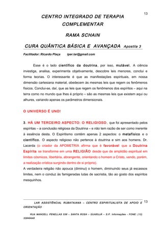 CENTRO INTEGRADO DE TERAPIA
COMPLEMENTAR
RAMA SCHAIN
CURA QUÂNTICA BÁSICA E AVANÇADA Apostila 3
Facilitador: Ricardo Plaça iper.lar@gmail.com
Esse é o lado científico da doutrina, por isso, mutável. A ciência
investiga, analisa, experimenta objetivamente, descobre leis menores, conclui e
forma teorias. O interessante é que as manifestações espirituais, em nossa
dimensão cartesiana material, obedecem às mesmas leis que regem os fenômenos
físicos. Conclui-se, daí, que as leis que regem os fenômenos dos espíritos – aqui na
terra como no mundo que lhes é próprio – são as mesmas leis que existem aqui ou
alhures, variando apenas os parâmetros dimensionais.
O UNIVERSO É UNO!
3. HÁ UM TERCEIRO ASPECTO: O RELIGIOSO , que foi apresentado pelos
espíritas – a conclusão religiosa da Doutrina – e não tem razão de ser como inerente
à essência desta. O Espiritismo contém apenas 2 aspectos: o metafísico e o
científico. O aspecto religioso não pertence à doutrina e sim aos homens. Dr.
Lacerda (o criador da APOMETRIA afirma que é favorável que a Doutrina
Espírita se transforme em uma RELIGIÃO desde que de amplidão espiritual em
limites cósmicos, libertária, abrangente, orientando o homem a Cristo, vendo, porém,
a realização crística surgindo dentro de si próprio).
A verdadeira religião não apouca (diminui) o homem, diminuindo seus já escassos
limites, nem o conduz às famigeradas lutas de sacristia, tão ao gosto dos espíritos
mesquinhos.
LAR ASSISTÊNCIAL RUBATAIANA – CENTRO ESPIRITUALISTA DE APOIO E
ORIENTAÇÃO
RUA MANOELL PENELLAS 536 – SANTA ROSA – GUARUJÁ – S.P. Informações - FONE: (13)
33849448
13
13
 